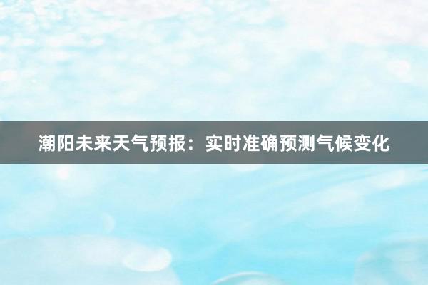 潮阳未来天气预报：实时准确预测气候变化